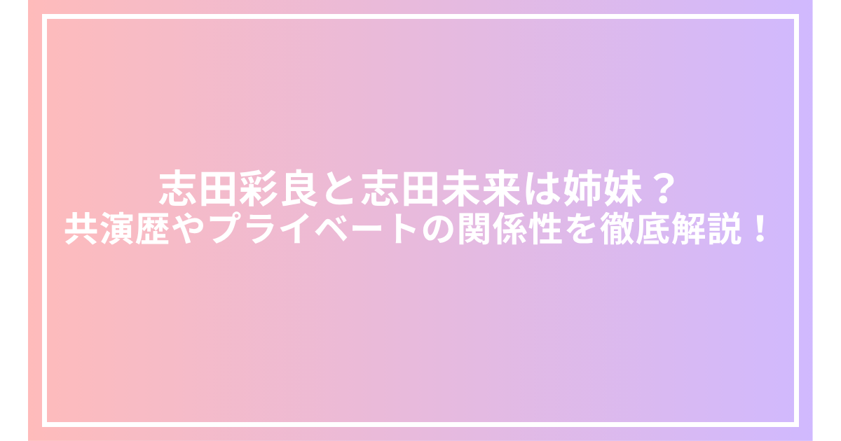 志田彩良と志田未来は姉妹?共演歴やプライベートの関係性を徹底解説!